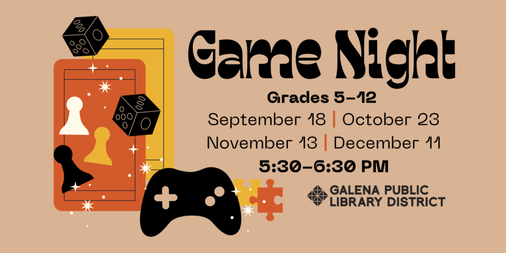 Top right of image reads “game night” and underneath that “grades 5-12, September 18, October 23, November 13, December 11, 5:30-6:30 p.m.” Beneath this text is the Galena Public Library District logo. To the left side of the image is an illustrated graphic of overlaying orange and yellow playing cards, two dice, three chess pieces, a black video game controller, and two puzzle pieces, with white sparkle graphics over them all.